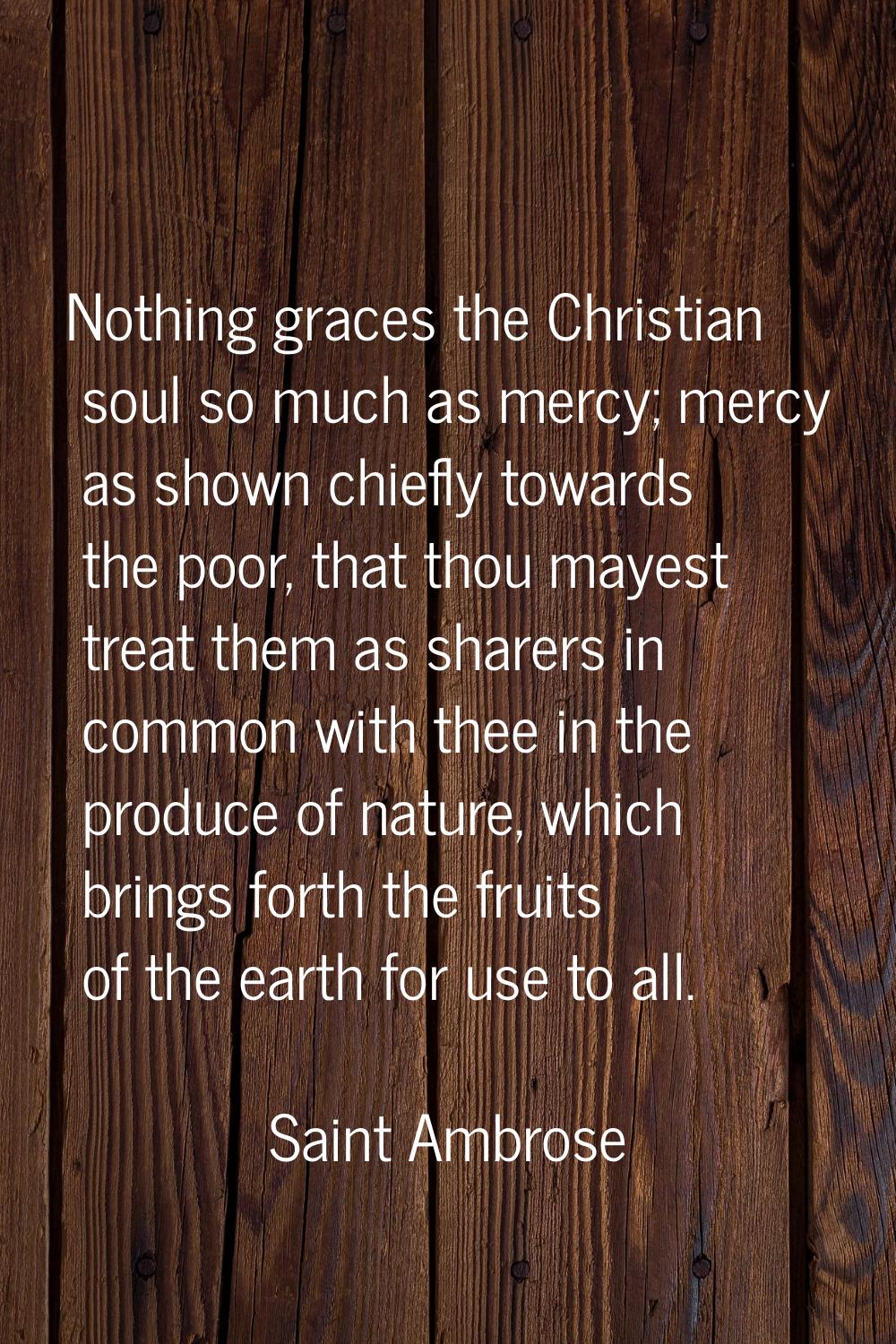 Nothing graces the Christian soul so much as mercy; mercy as shown chiefly towards the poor, that t