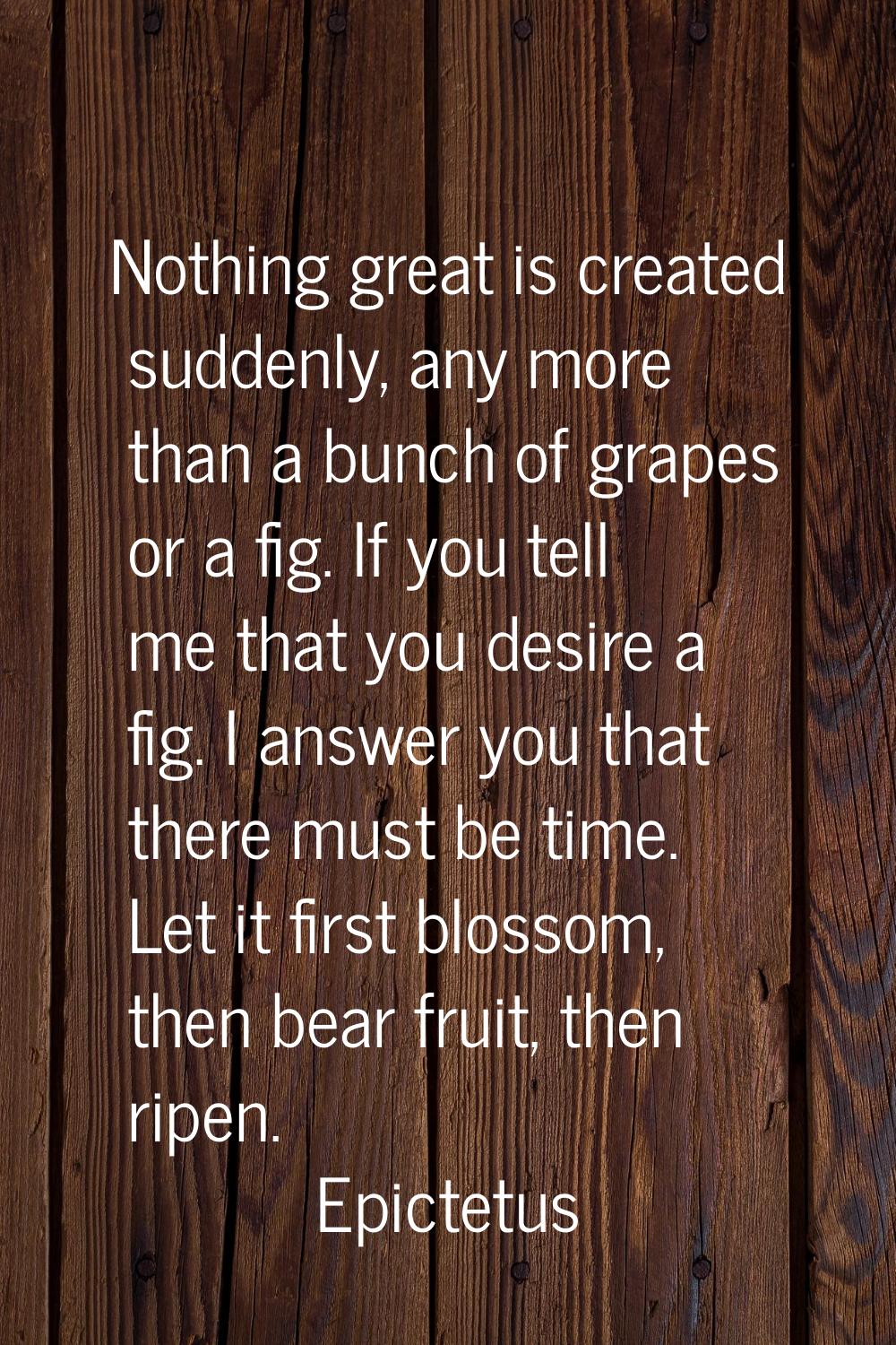 Nothing great is created suddenly, any more than a bunch of grapes or a fig. If you tell me that yo