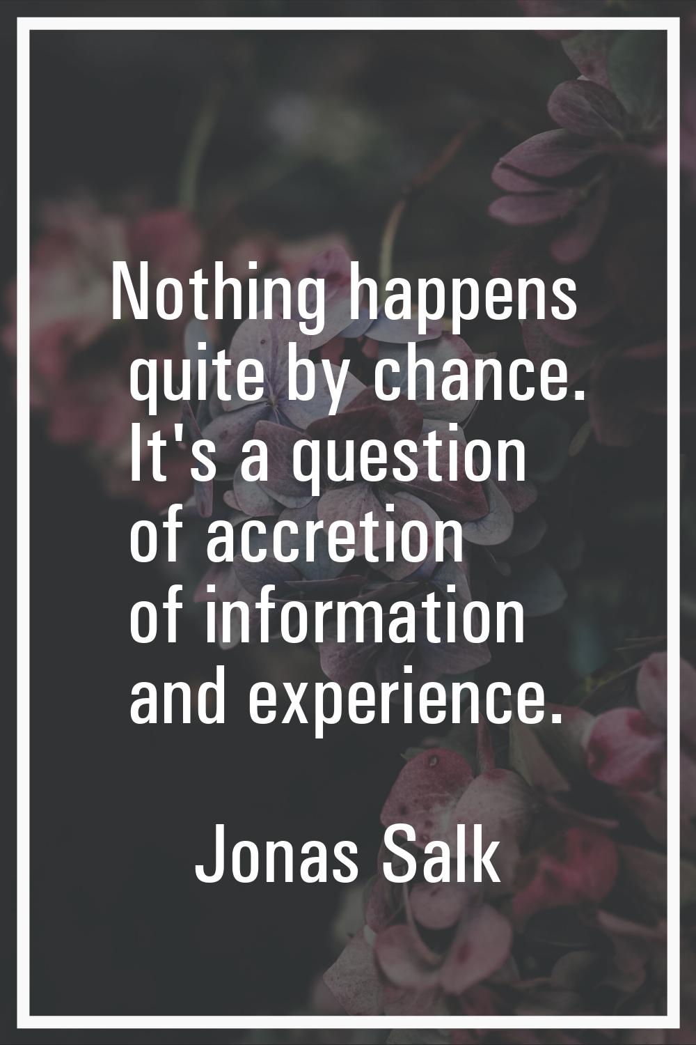 Nothing happens quite by chance. It's a question of accretion of information and experience.