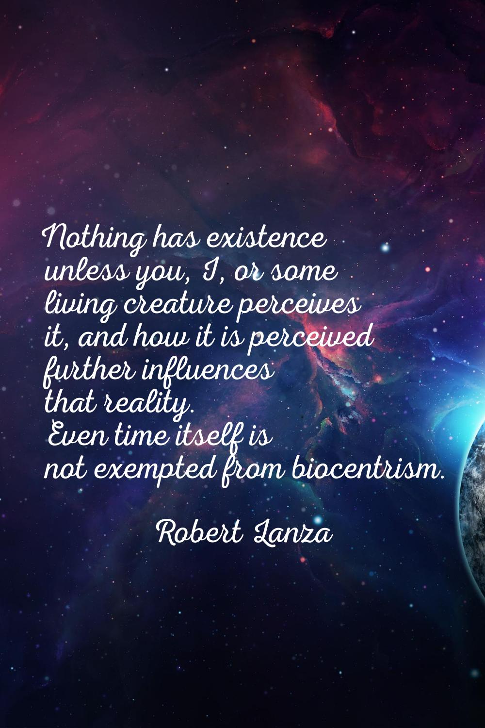 Nothing has existence unless you, I, or some living creature perceives it, and how it is perceived 