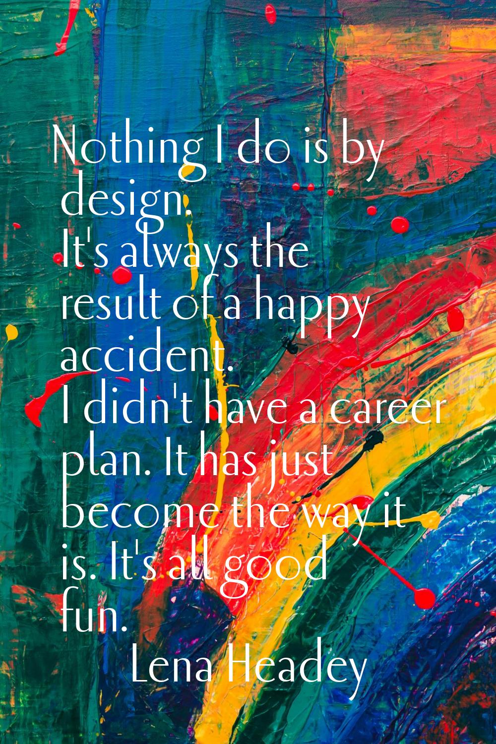 Nothing I do is by design. It's always the result of a happy accident. I didn't have a career plan.