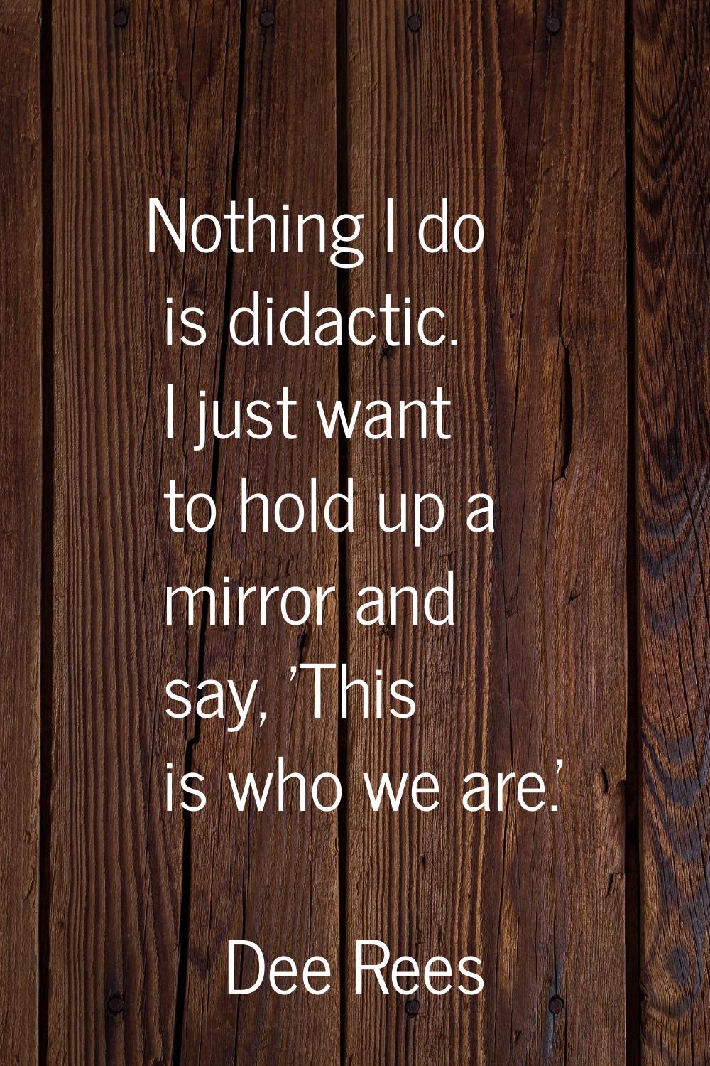 Nothing I do is didactic. I just want to hold up a mirror and say, 'This is who we are.'