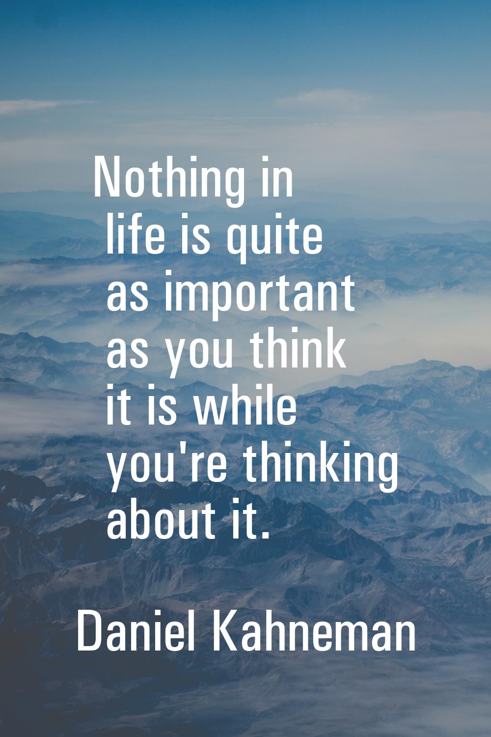 Nothing in life is quite as important as you think it is while you're thinking about it.