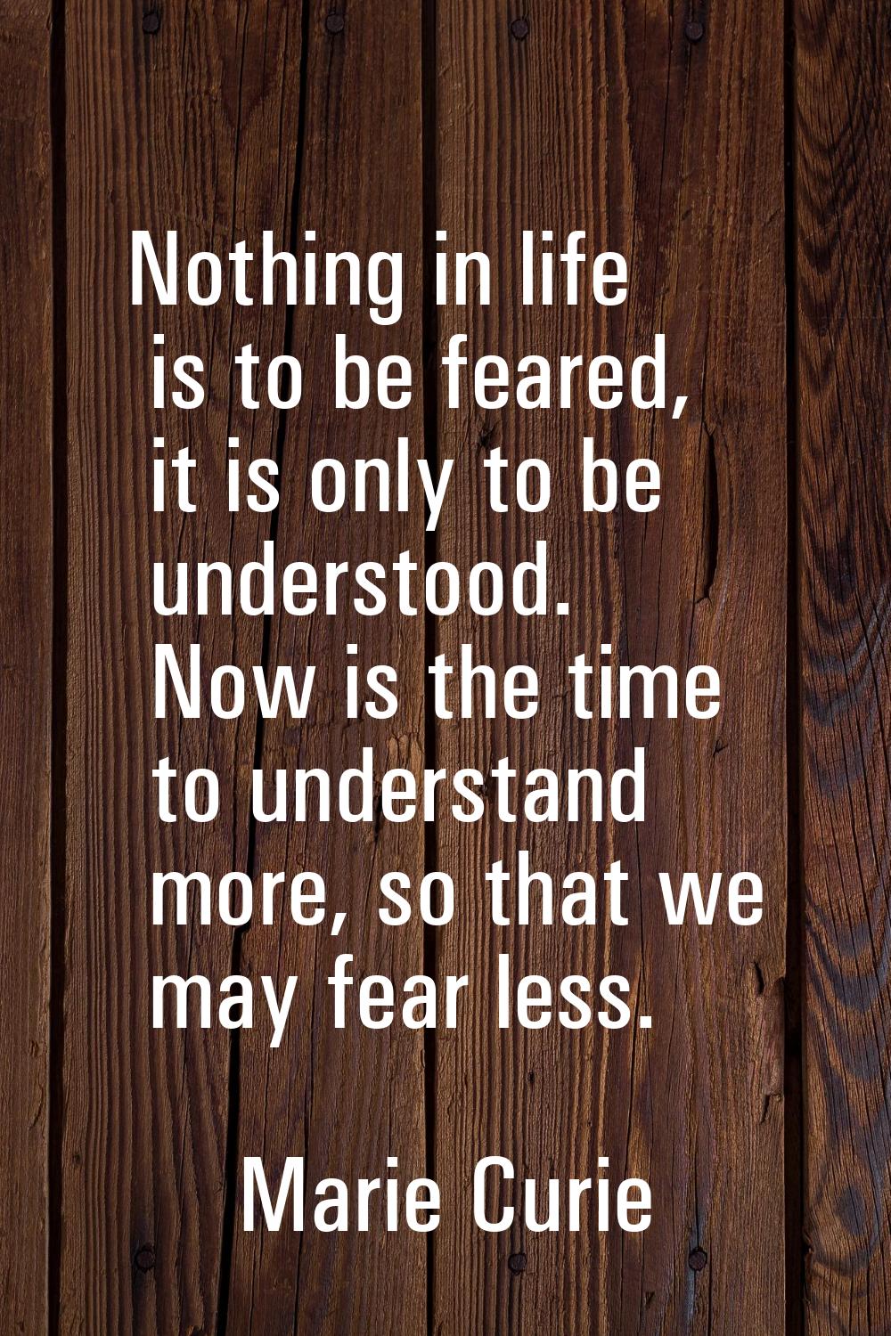 Nothing in life is to be feared, it is only to be understood. Now is the time to understand more, s