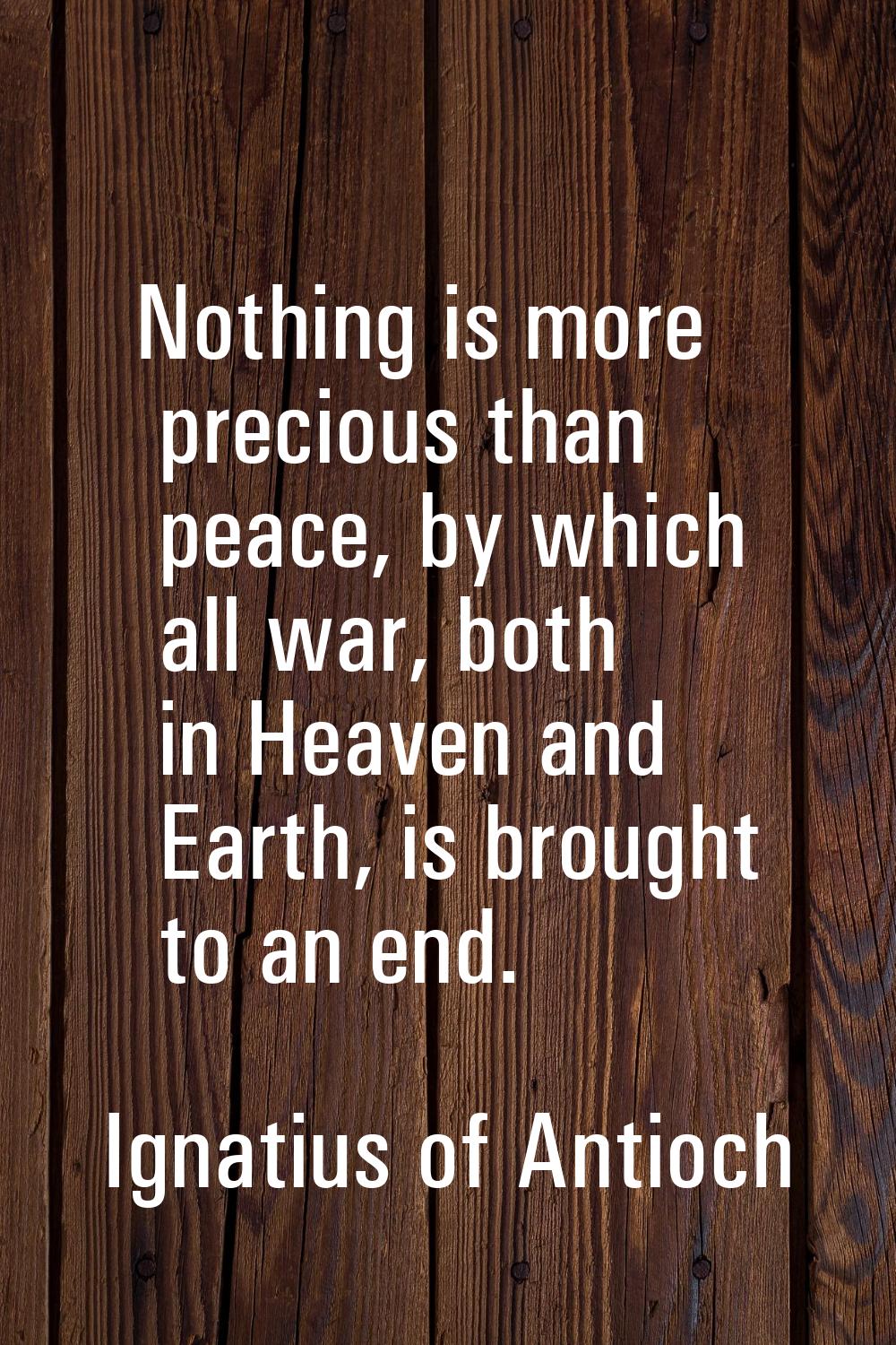 Nothing is more precious than peace, by which all war, both in Heaven and Earth, is brought to an e