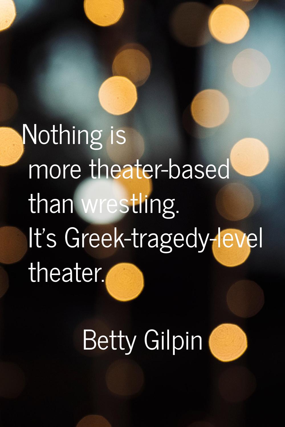 Nothing is more theater-based than wrestling. It's Greek-tragedy-level theater.
