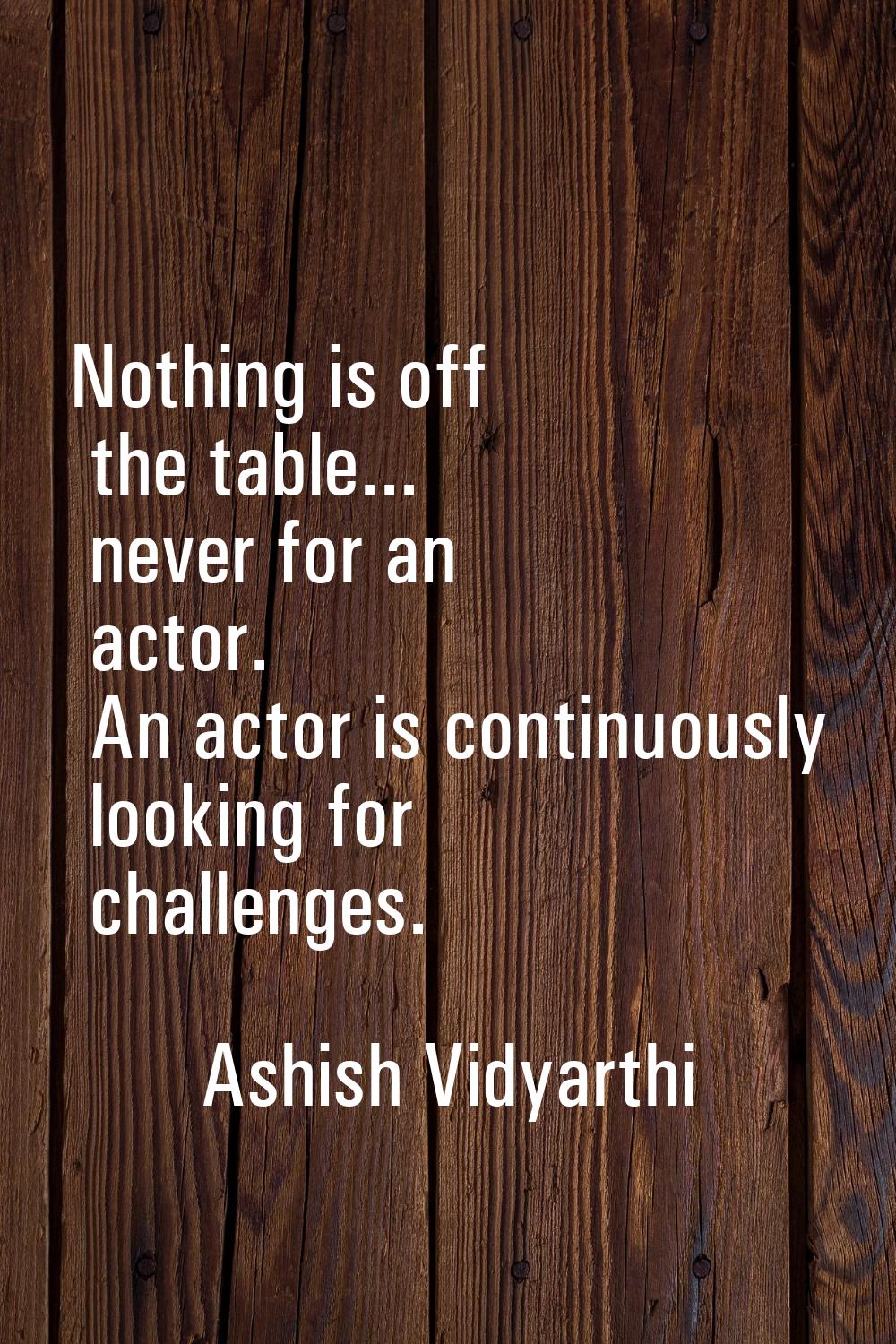 Nothing is off the table... never for an actor. An actor is continuously looking for challenges.