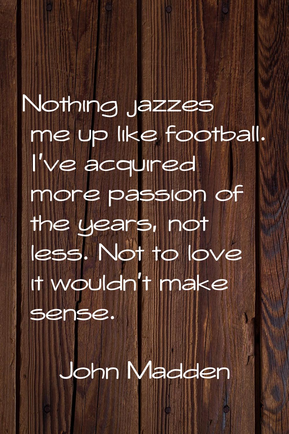 Nothing jazzes me up like football. I've acquired more passion of the years, not less. Not to love 