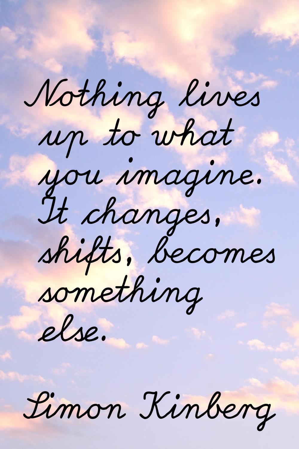 Nothing lives up to what you imagine. It changes, shifts, becomes something else.