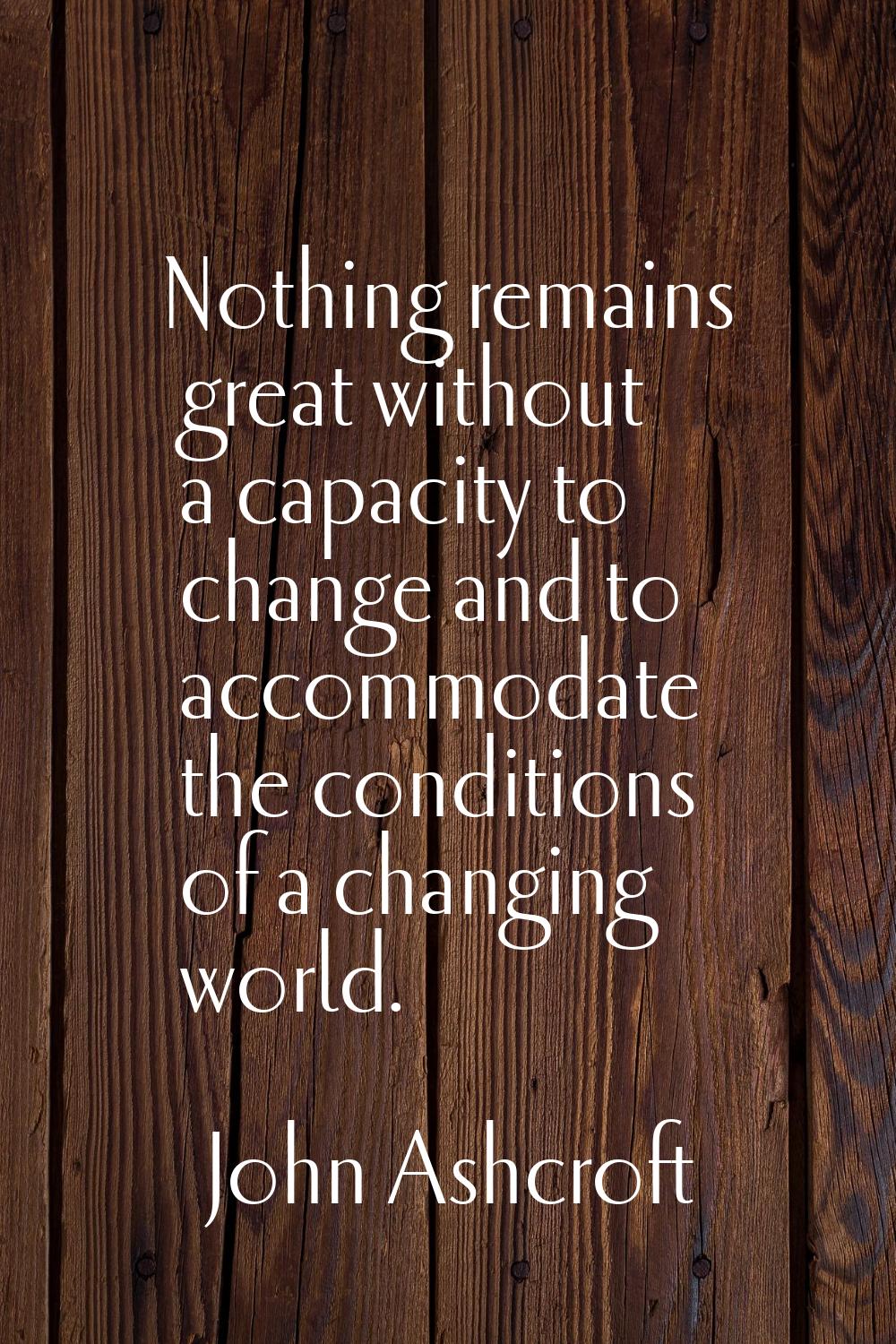 Nothing remains great without a capacity to change and to accommodate the conditions of a changing 