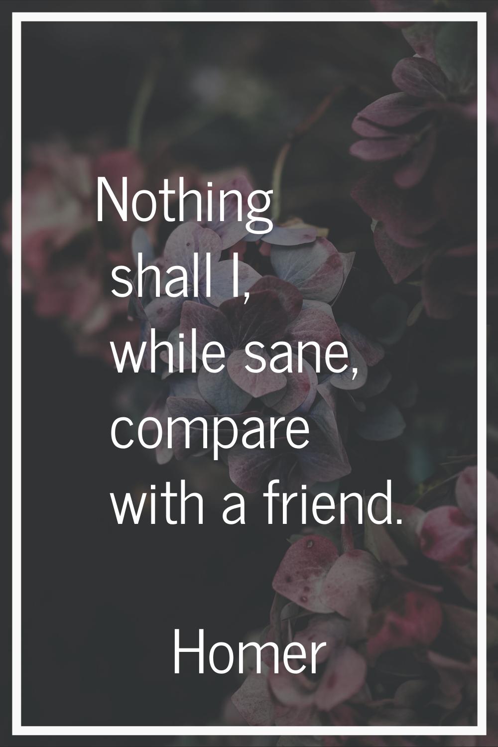Nothing shall I, while sane, compare with a friend.