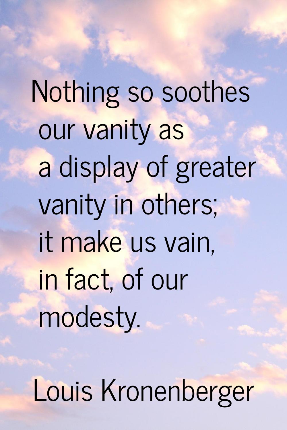 Nothing so soothes our vanity as a display of greater vanity in others; it make us vain, in fact, o