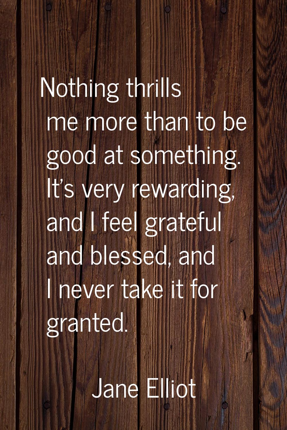 Nothing thrills me more than to be good at something. It's very rewarding, and I feel grateful and 