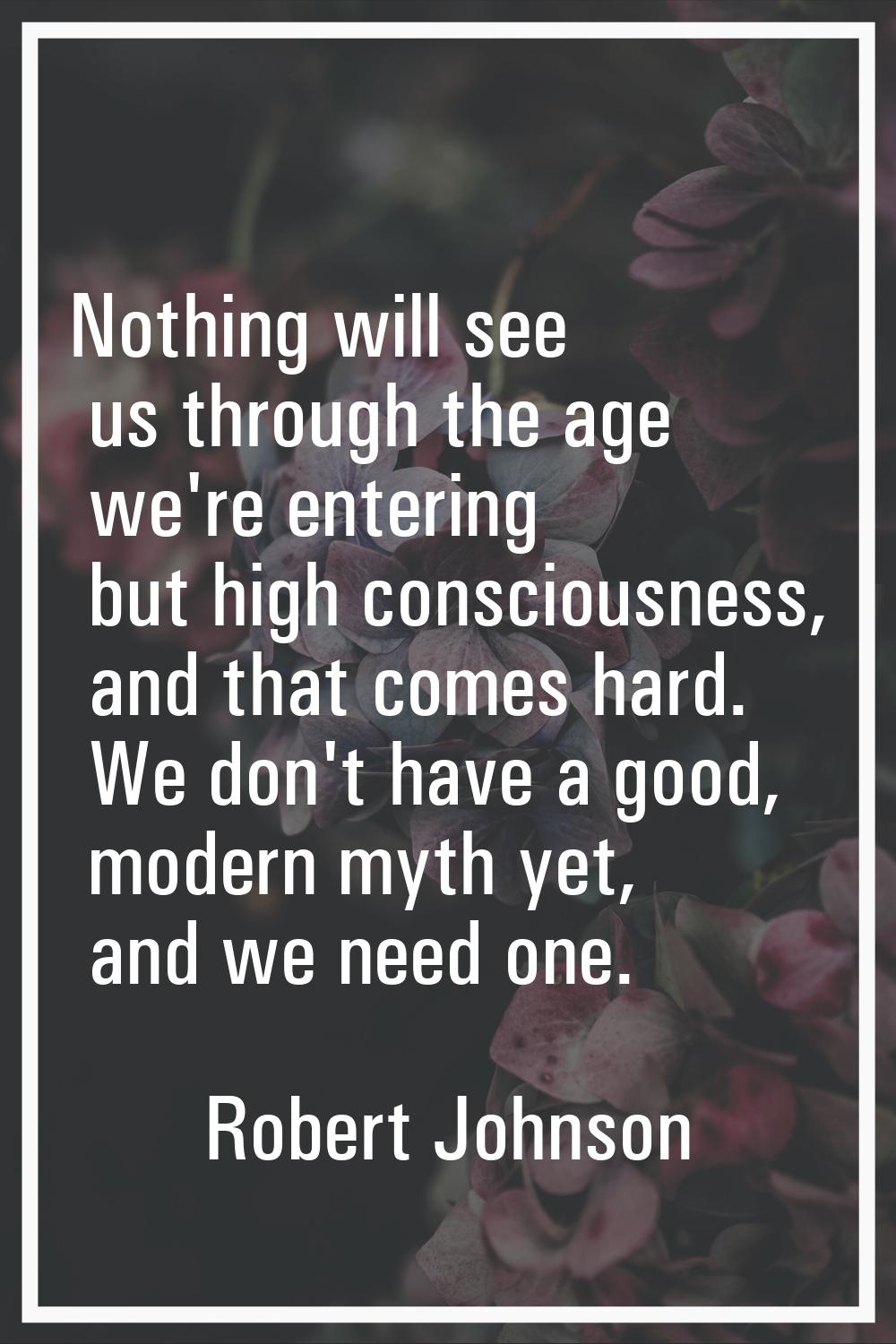 Nothing will see us through the age we're entering but high consciousness, and that comes hard. We 