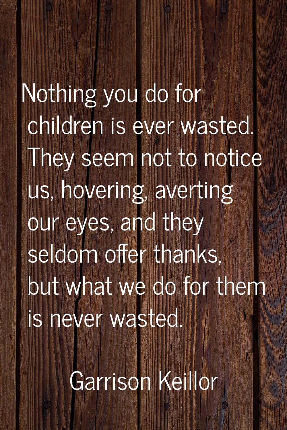 Nothing you do for children is ever wasted. They seem not to notice us, hovering, averting our eyes