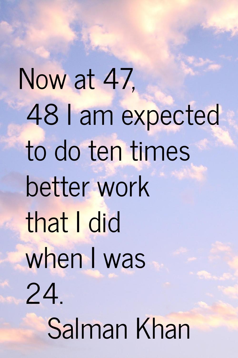 Now at 47, 48 I am expected to do ten times better work that I did when I was 24.