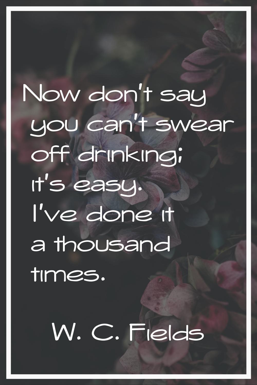 Now don't say you can't swear off drinking; it's easy. I've done it a thousand times.