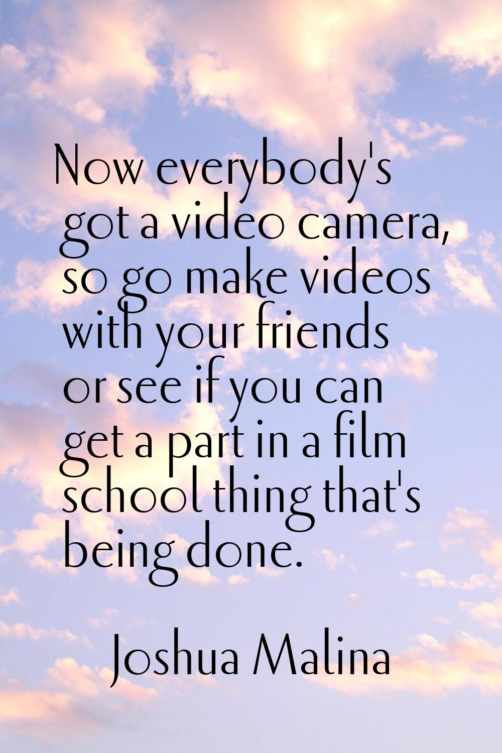 Now everybody's got a video camera, so go make videos with your friends or see if you can get a par