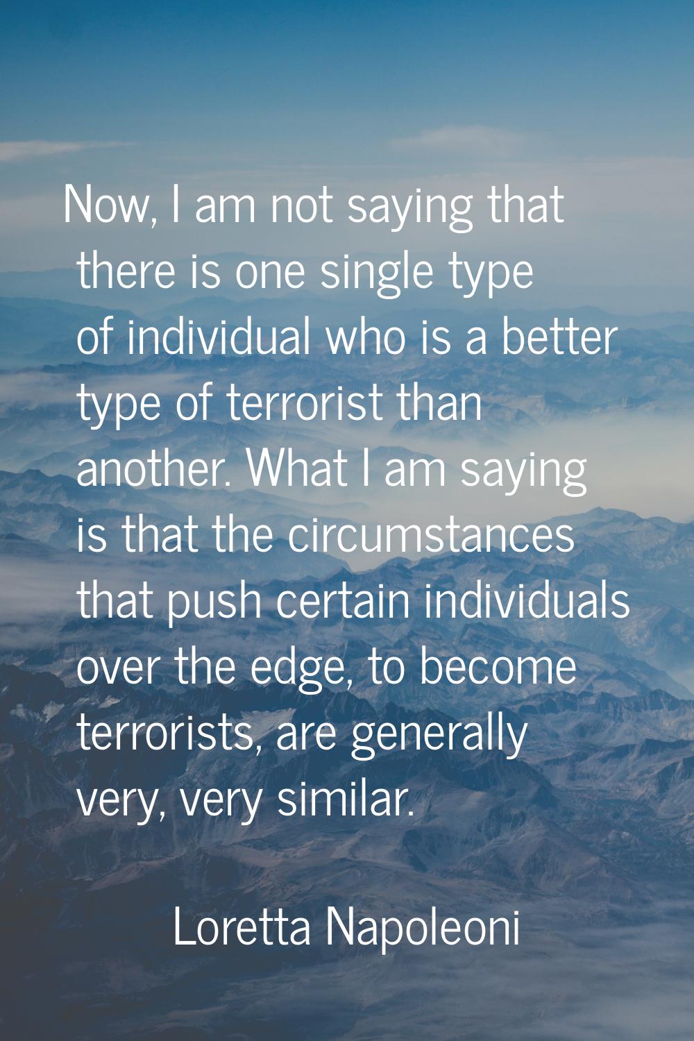Now, I am not saying that there is one single type of individual who is a better type of terrorist 