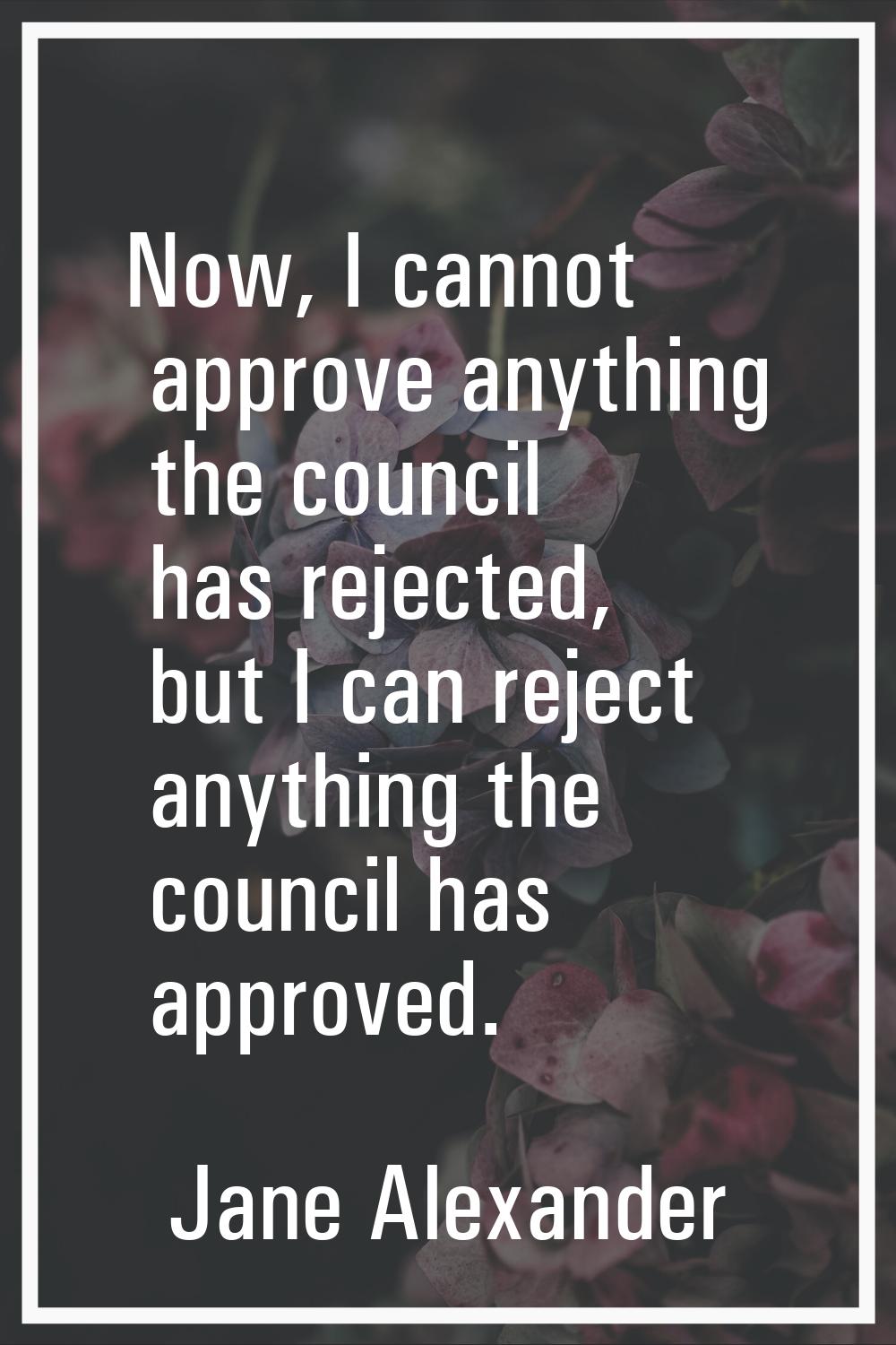 Now, I cannot approve anything the council has rejected, but I can reject anything the council has 