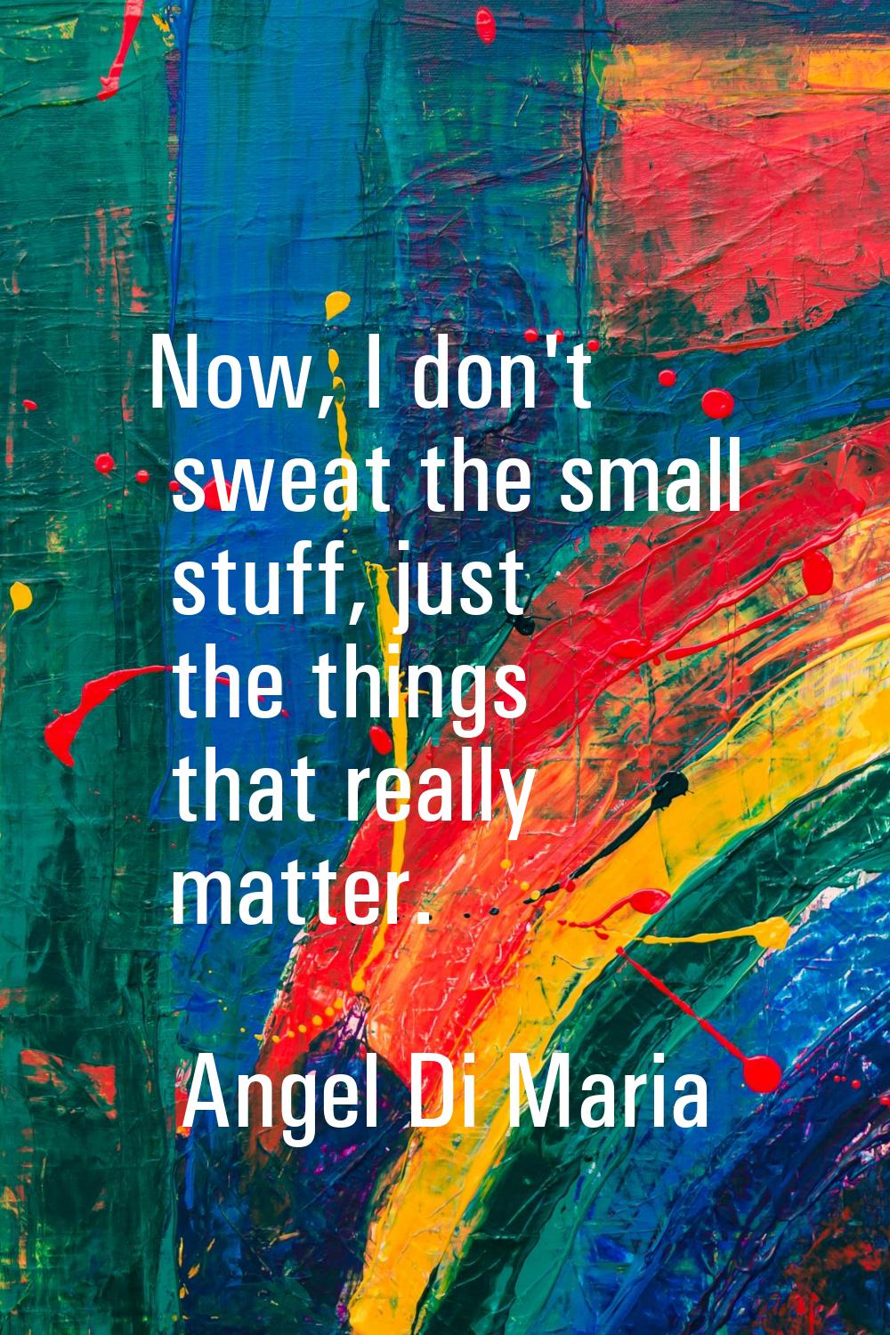 Now, I don't sweat the small stuff, just the things that really matter.