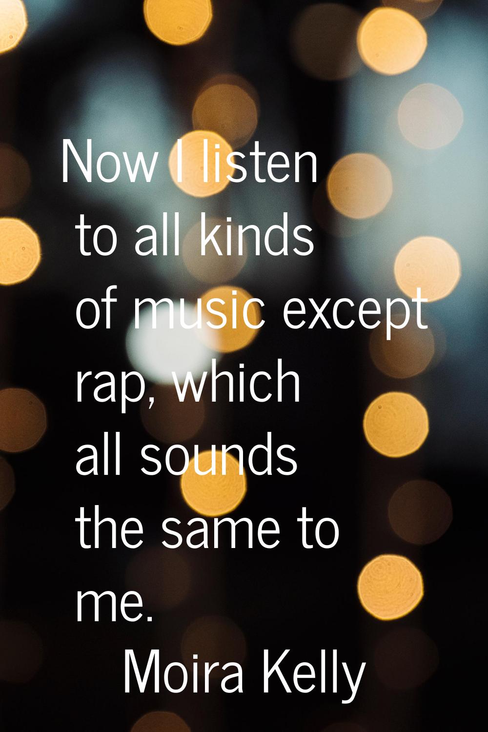 Now I listen to all kinds of music except rap, which all sounds the same to me.