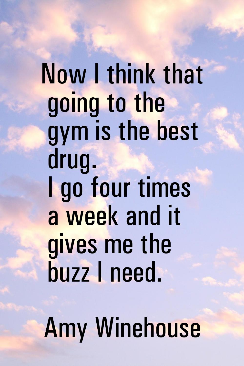 Now I think that going to the gym is the best drug. I go four times a week and it gives me the buzz