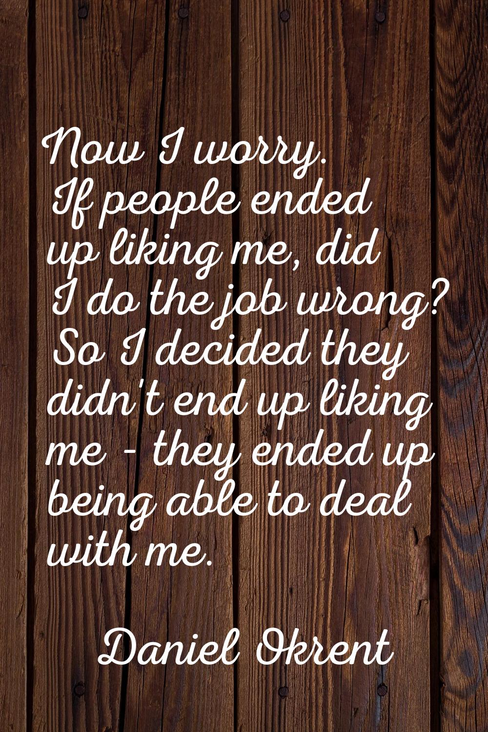 Now I worry. If people ended up liking me, did I do the job wrong? So I decided they didn't end up 