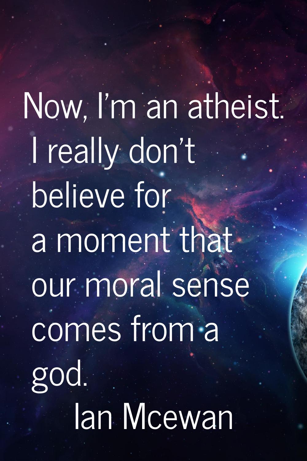 Now, I'm an atheist. I really don't believe for a moment that our moral sense comes from a god.