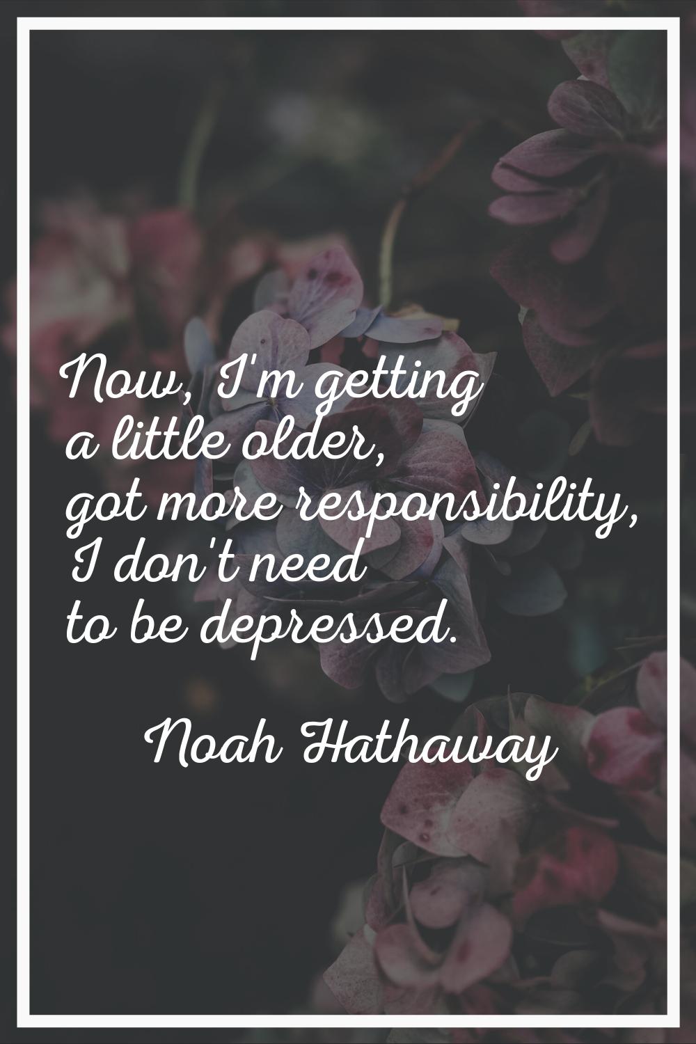 Now, I'm getting a little older, got more responsibility, I don't need to be depressed.