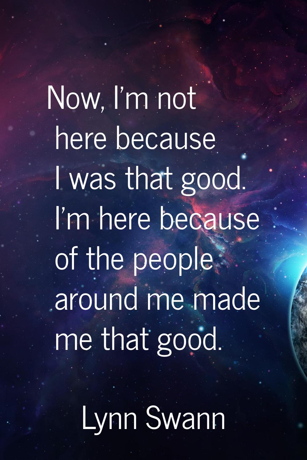 Now, I'm not here because I was that good. I'm here because of the people around me made me that go