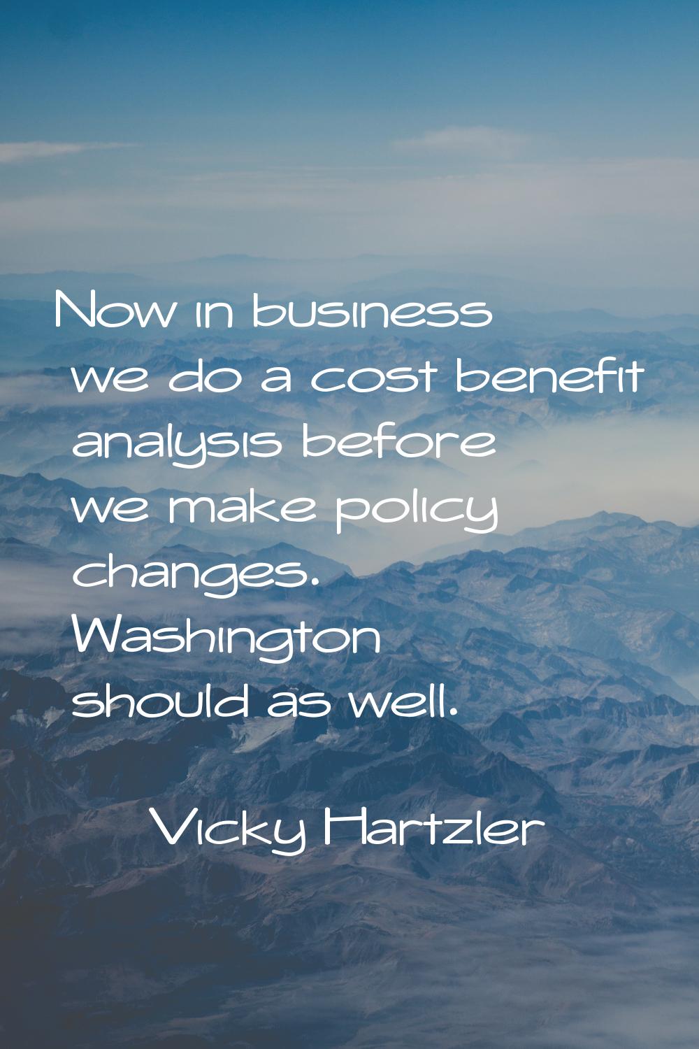 Now in business we do a cost benefit analysis before we make policy changes. Washington should as w