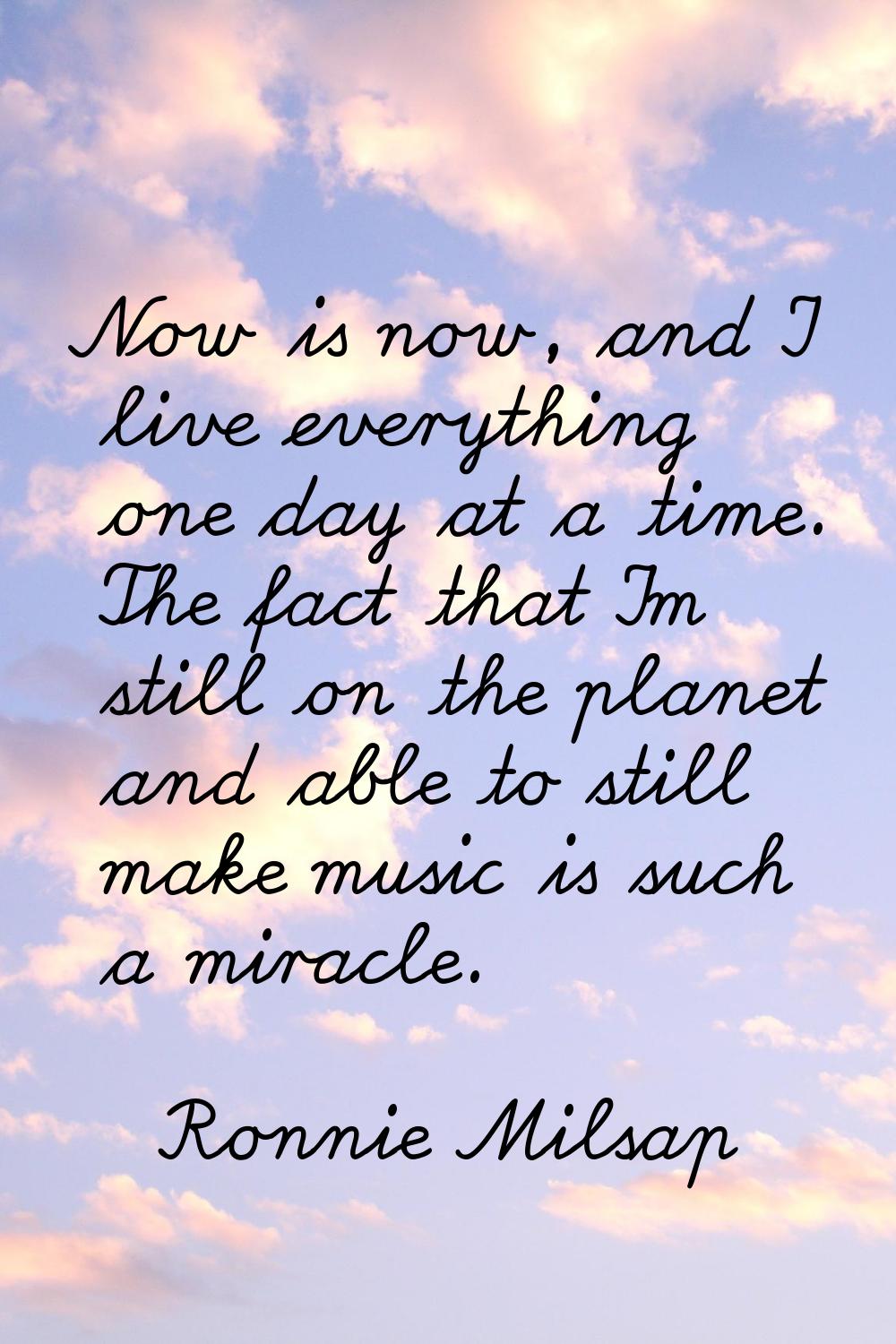 Now is now, and I live everything one day at a time. The fact that I'm still on the planet and able