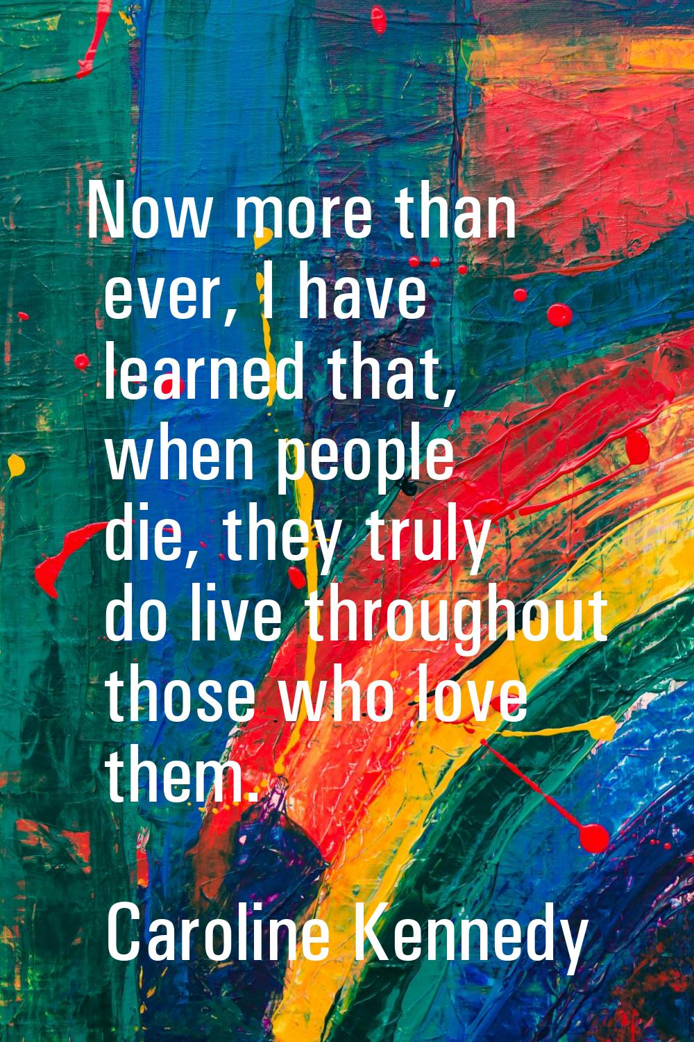 Now more than ever, I have learned that, when people die, they truly do live throughout those who l