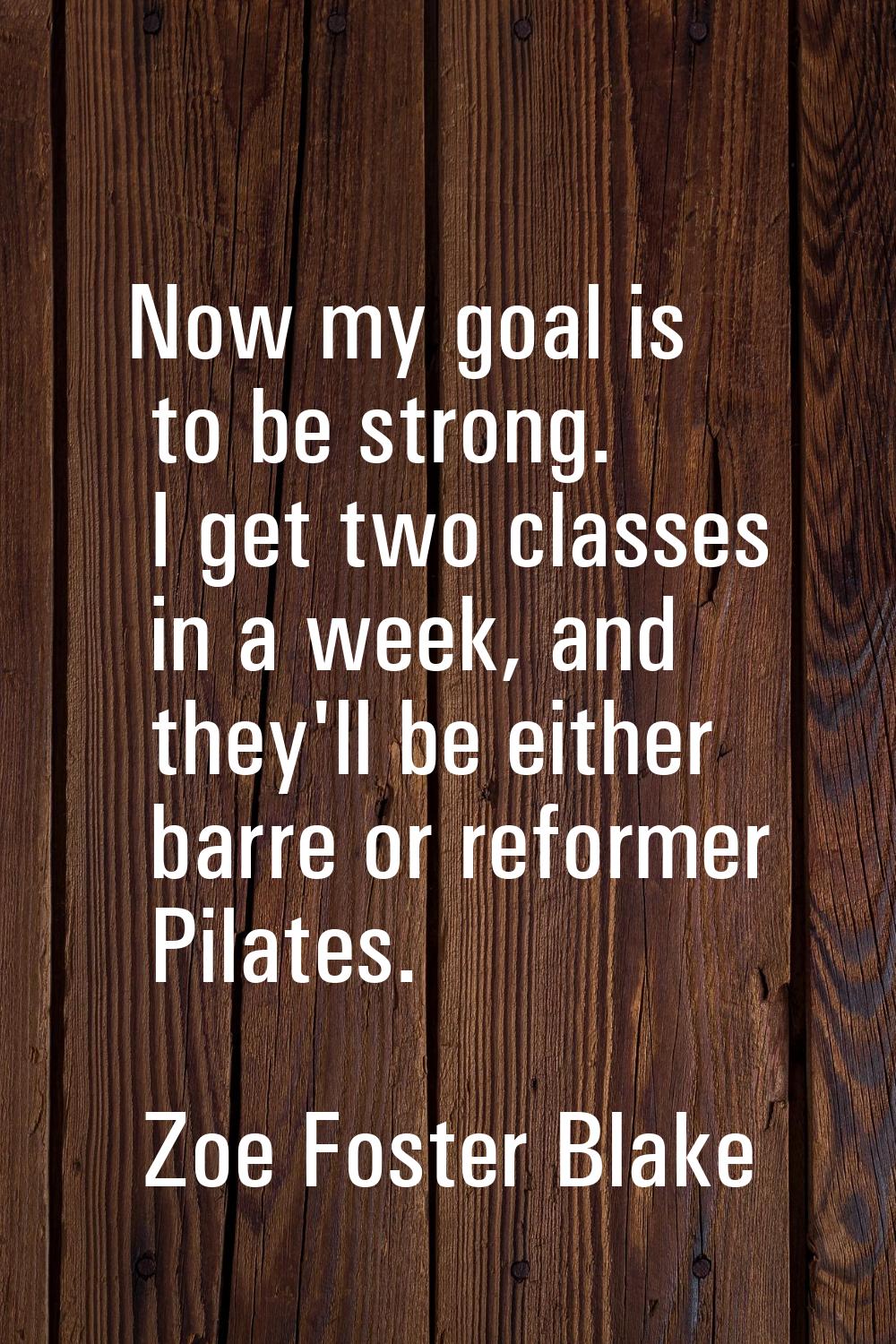 Now my goal is to be strong. I get two classes in a week, and they'll be either barre or reformer P