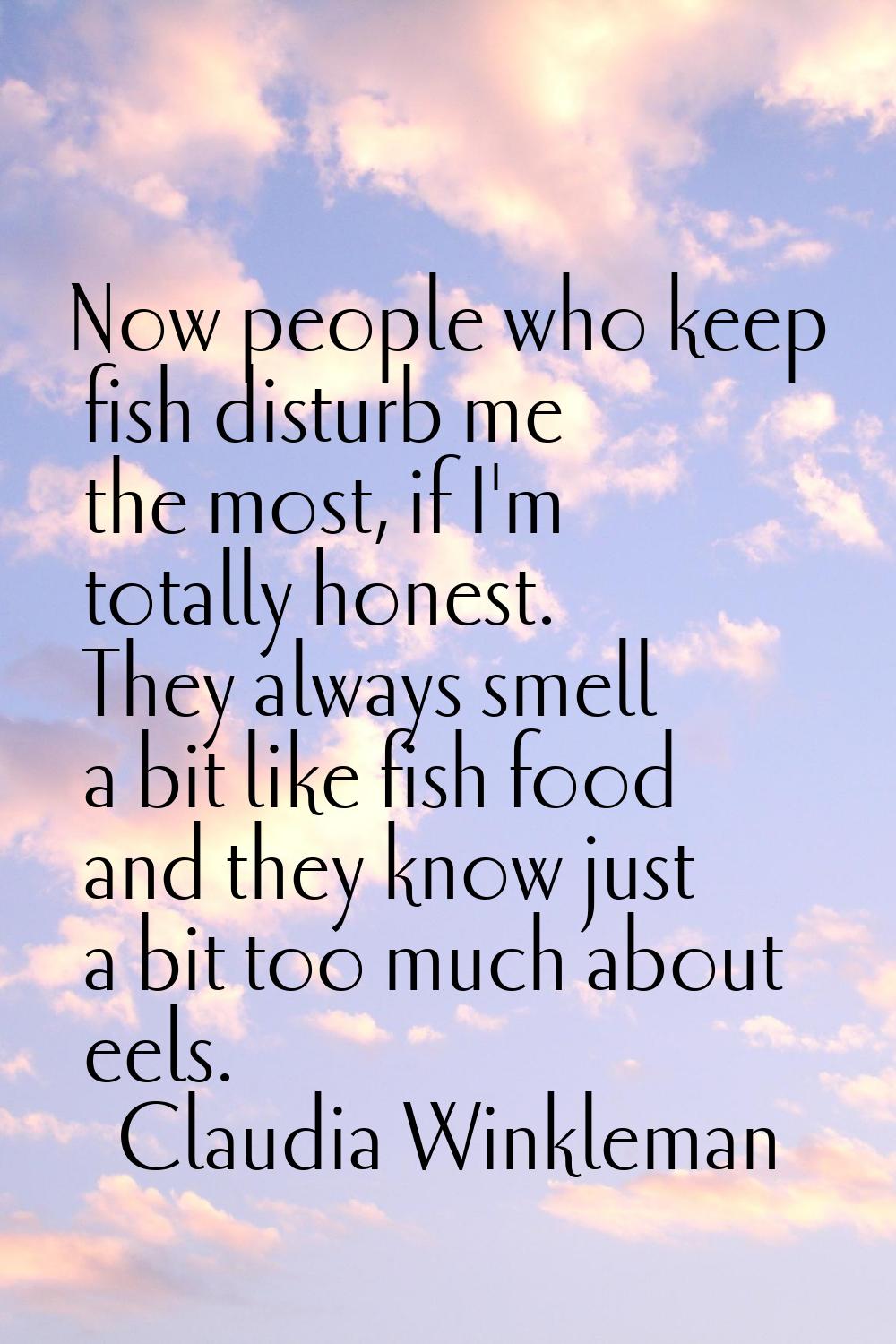 Now people who keep fish disturb me the most, if I'm totally honest. They always smell a bit like f