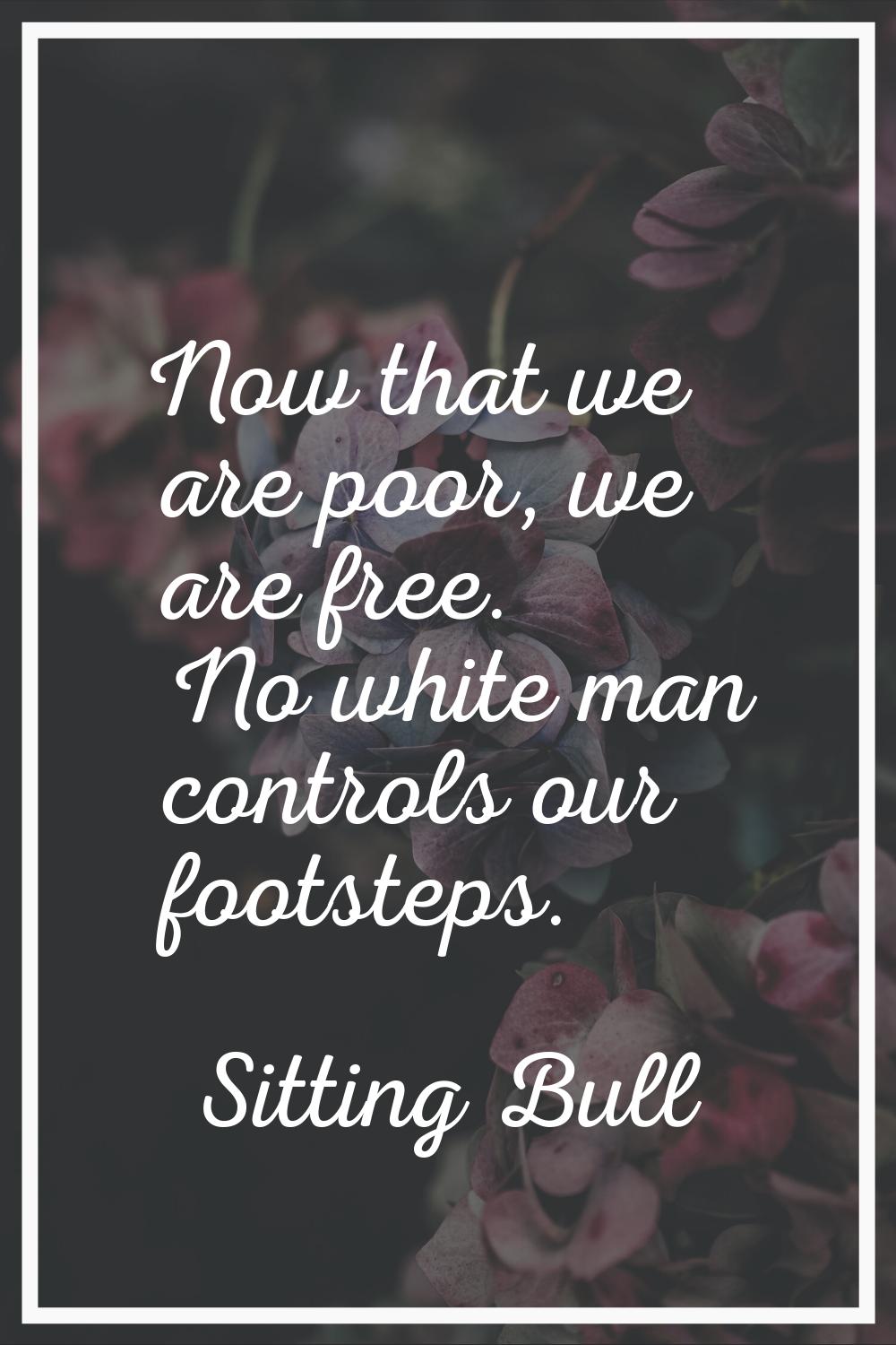 Now that we are poor, we are free. No white man controls our footsteps.