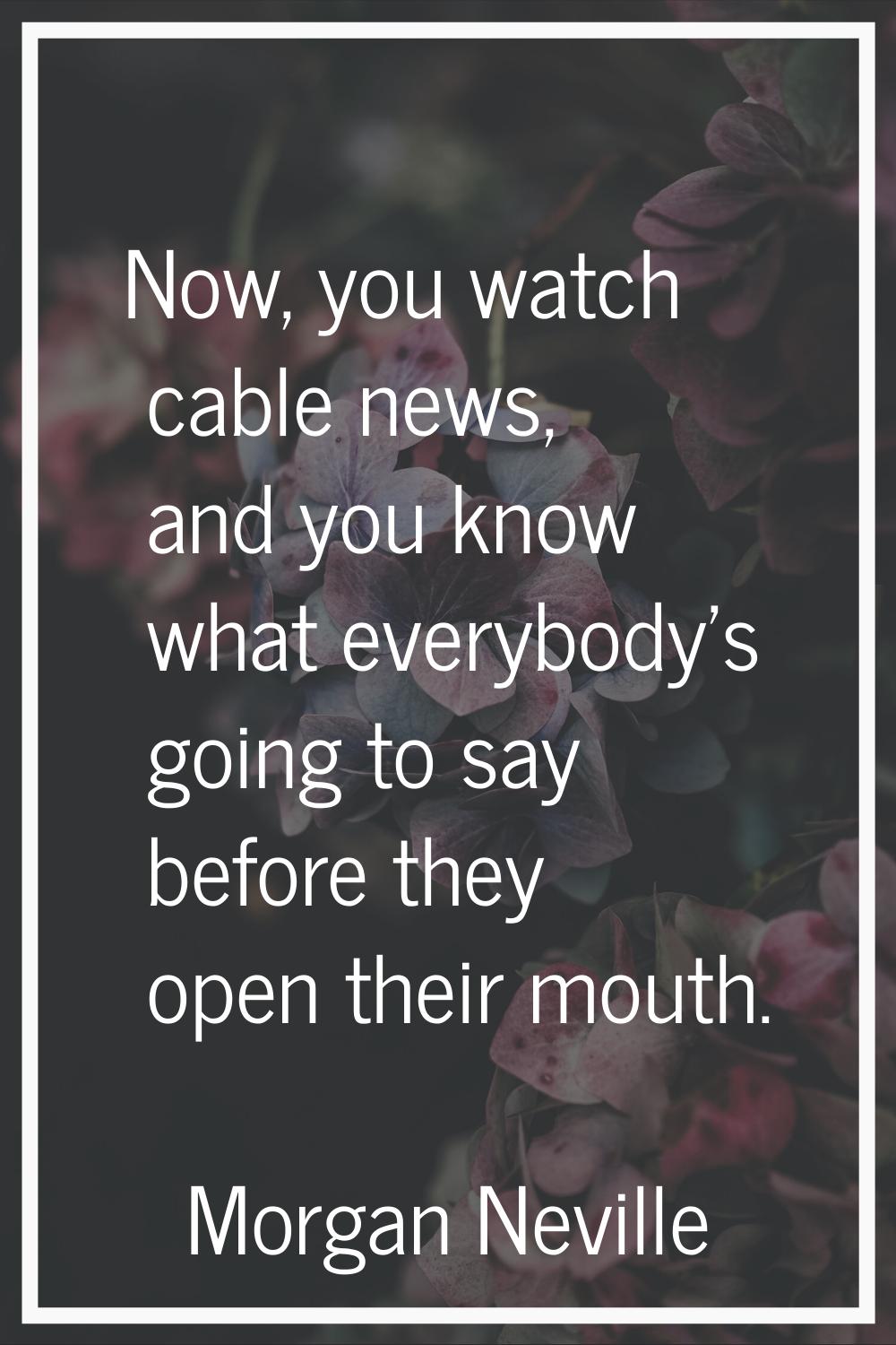 Now, you watch cable news, and you know what everybody's going to say before they open their mouth.