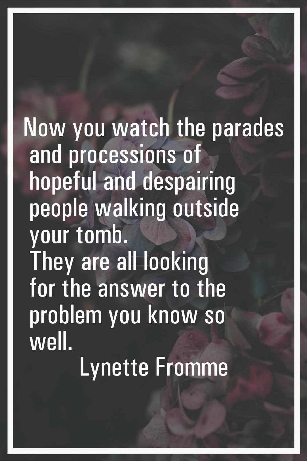 Now you watch the parades and processions of hopeful and despairing people walking outside your tom