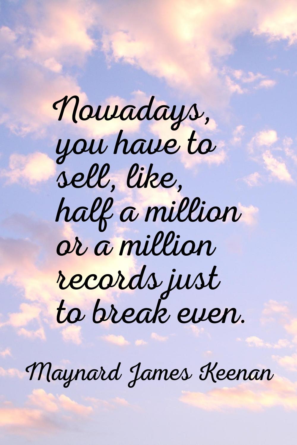 Nowadays, you have to sell, like, half a million or a million records just to break even.