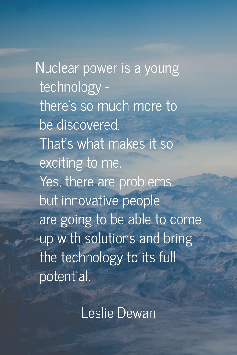 Nuclear power is a young technology - there's so much more to be discovered. That's what makes it s
