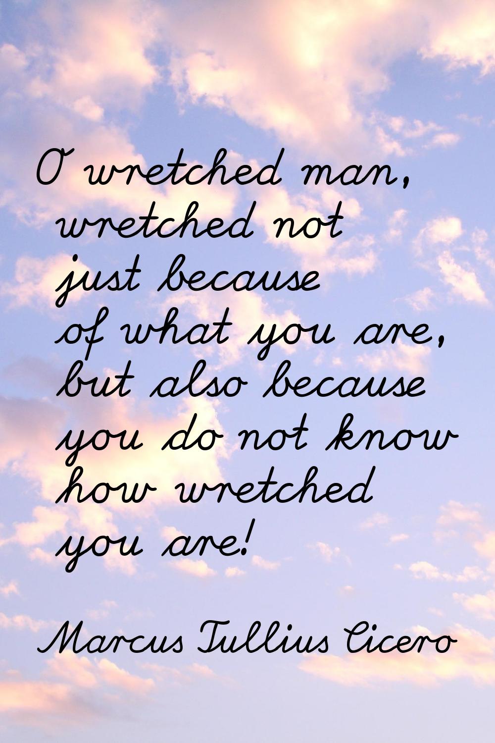 O wretched man, wretched not just because of what you are, but also because you do not know how wre