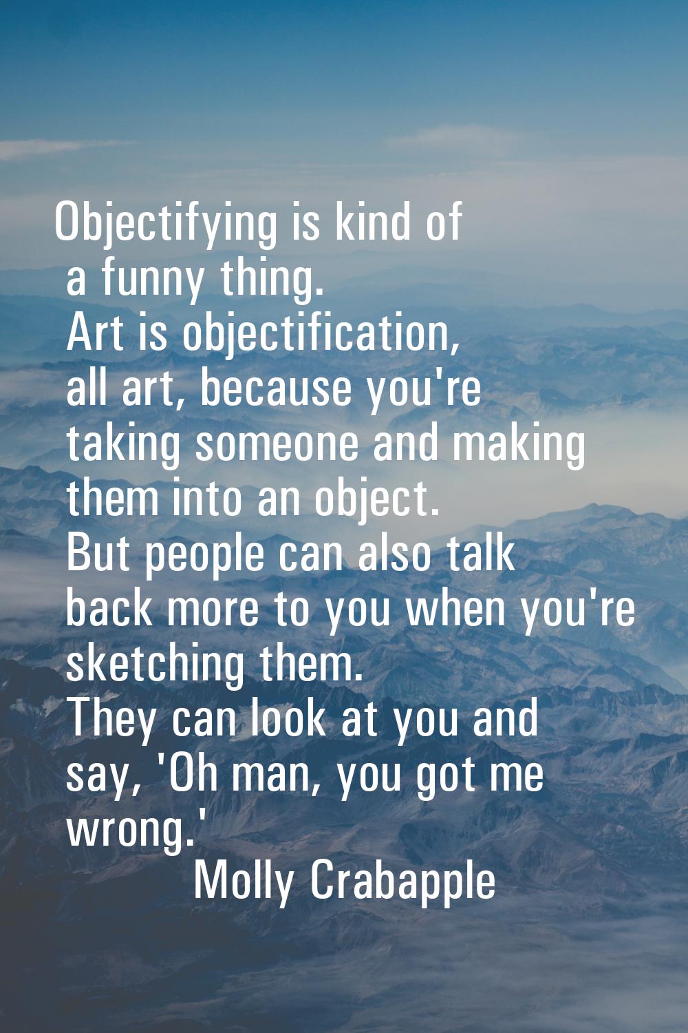 Objectifying is kind of a funny thing. Art is objectification, all art, because you're taking someo