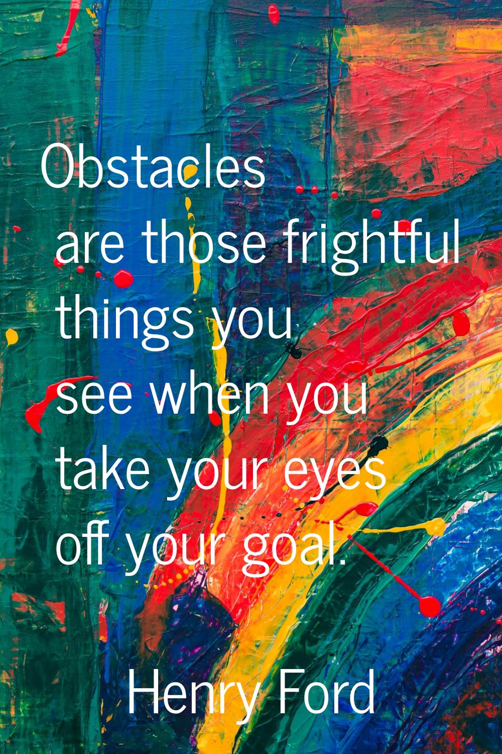 Obstacles are those frightful things you see when you take your eyes off your goal.