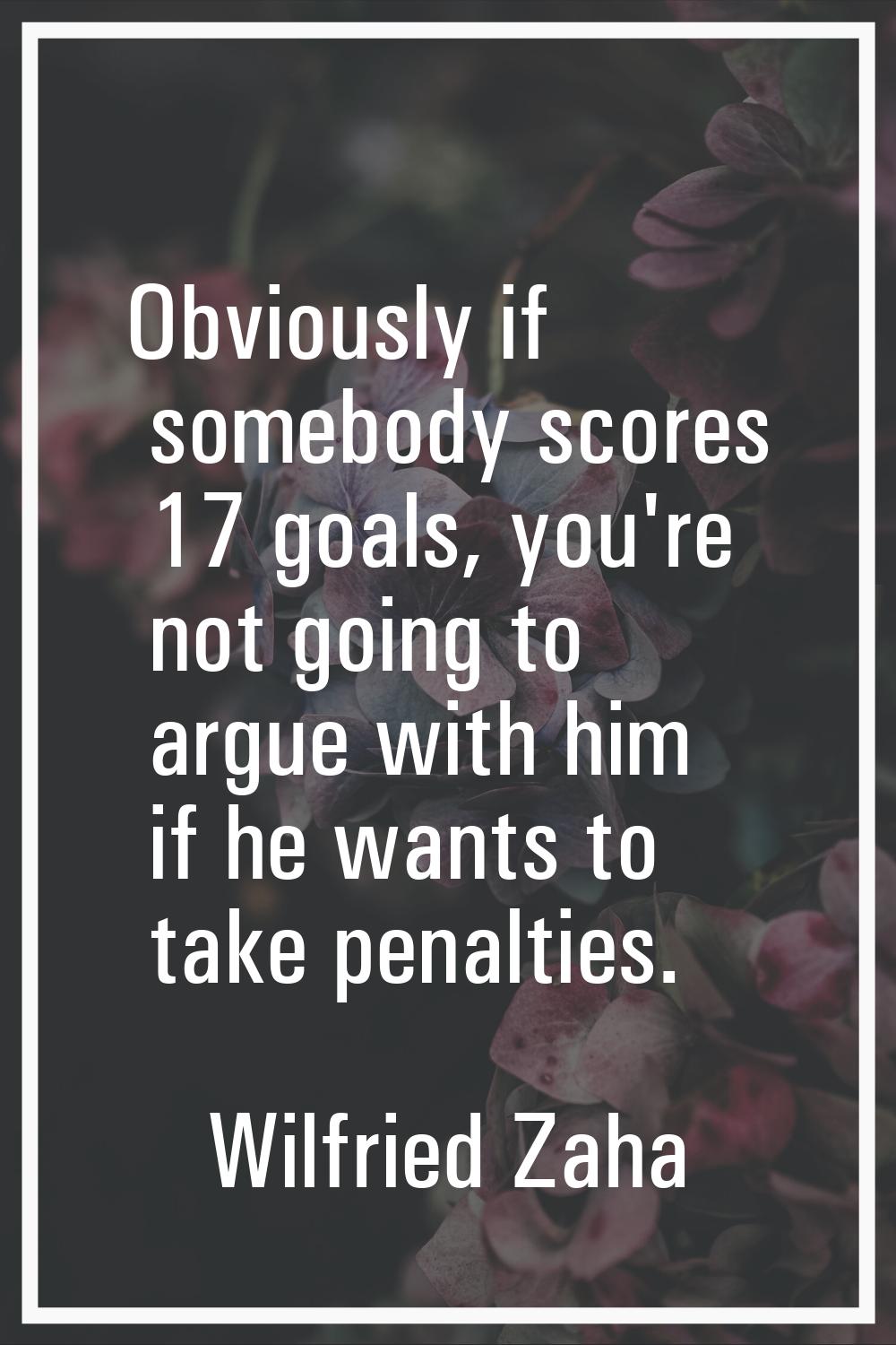 Obviously if somebody scores 17 goals, you're not going to argue with him if he wants to take penal