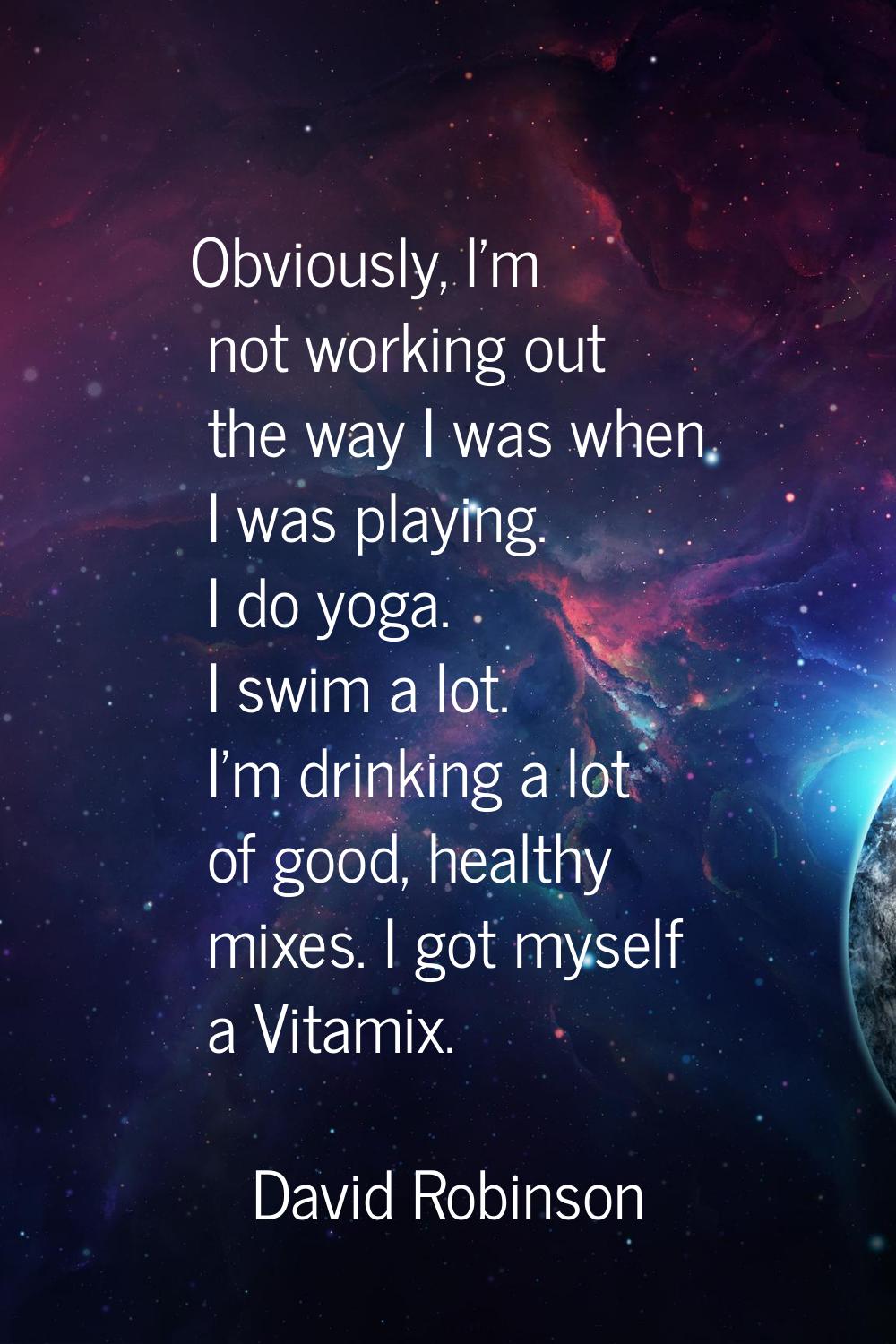 Obviously, I'm not working out the way I was when I was playing. I do yoga. I swim a lot. I'm drink