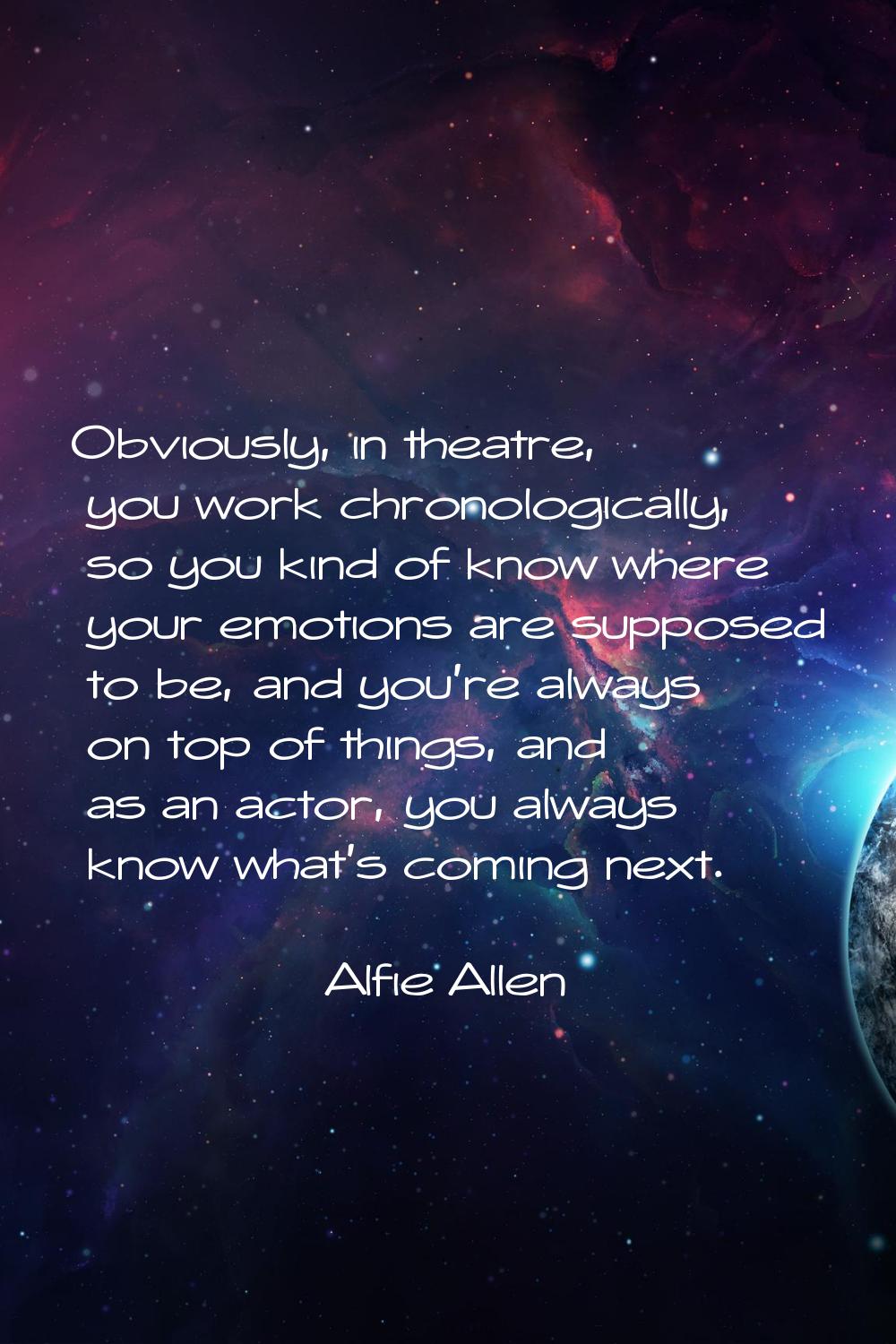 Obviously, in theatre, you work chronologically, so you kind of know where your emotions are suppos