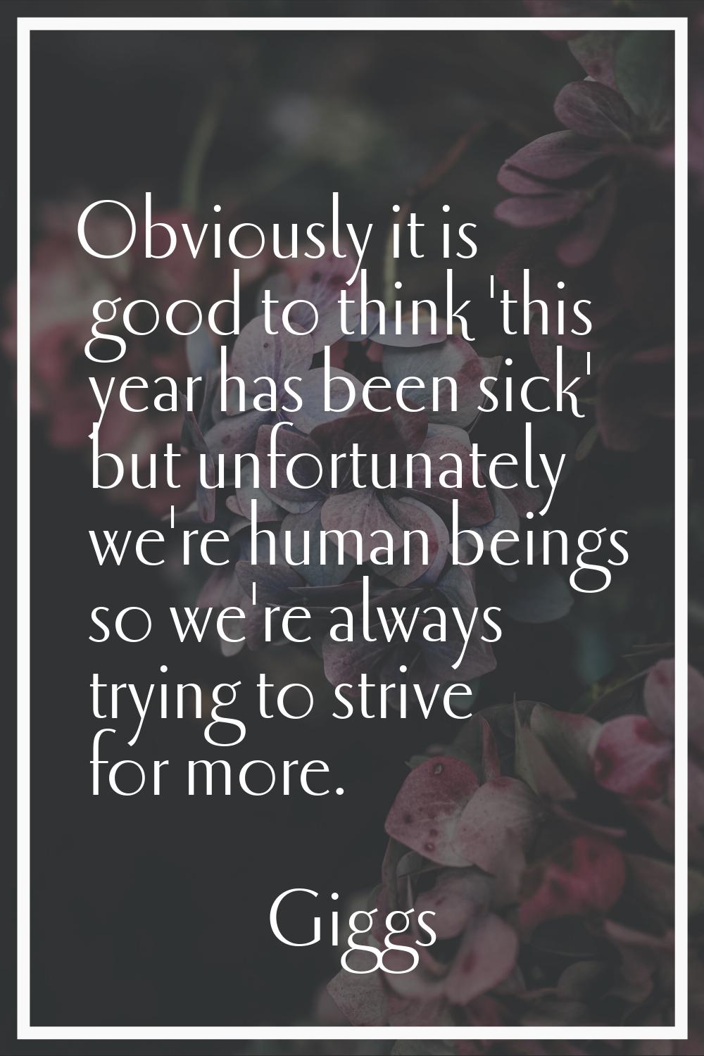 Obviously it is good to think 'this year has been sick' but unfortunately we're human beings so we'