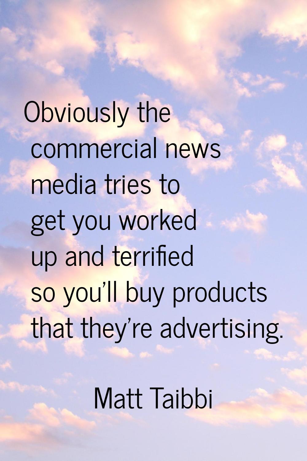 Obviously the commercial news media tries to get you worked up and terrified so you'll buy products