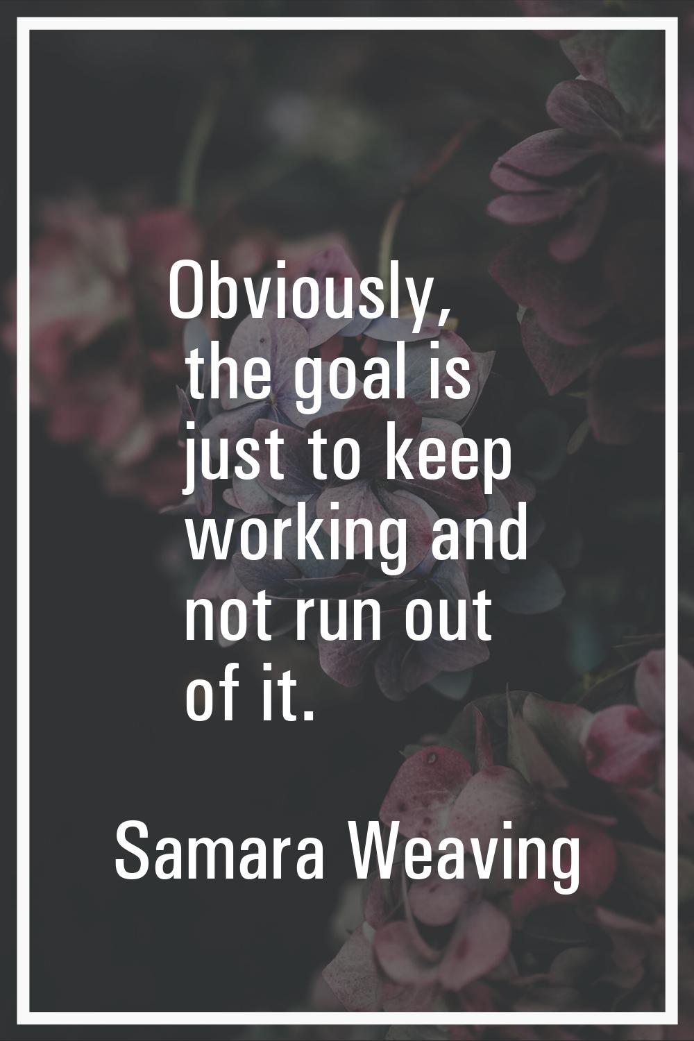 Obviously, the goal is just to keep working and not run out of it.